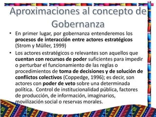 •
11
•
En primer lugar, por gobernanza entenderemos los
procesos de interacción entre actores estratégicos
(Strom y Müller, 1999)
Los actores estratégicos o relevantes son aquellos que
cuentan con recursos de poder suficientes para impedir
o perturbar el funcionamiento de las reglas o
procedimientos de toma de decisiones y de solución de
conflictos colectivos (Coppedge, 1996); es decir, son
actores con poder de veto sobre una determinada
política. Control de institucionalidad pública, factores
de producción, de información, imaginarios,
movilización social o reservas morales.
 