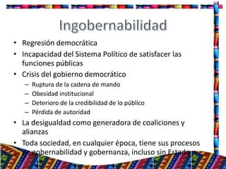 • Regresión democrática
• Incapacidad del Sistema Político de satisfacer las
funciones públicas
• Crisis del gobierno democrático
– Ruptura de la cadena de mando
– Obesidad institucional
– Deterioro de la credibilidad de lo público
– Pérdida de autoridad
• La desigualdad como generadora de coaliciones y
alianzas
• Toda sociedad, en cualquier época, tiene sus procesos
de gobernabilidad y gobernanza, incluso sin Estado
15
 