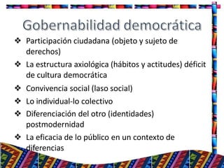 ❖ Participación ciudadana (objeto y sujeto de
derechos)
❖ La estructura axiológica (hábitos y actitudes) déficit
de cultura democrática
❖ Convivencia social (laso social)
❖ Lo individual-lo colectivo
❖ Diferenciación del otro (identidades)
postmodernidad
❖ La eficacia de lo público en un contexto de
diferencias
18
 