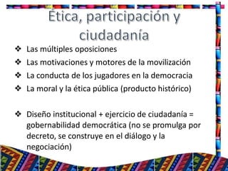 ❖ Las múltiples oposiciones
❖ Las motivaciones y motores de la movilización
❖ La conducta de los jugadores en la democracia
❖ La moral y la ética pública (producto histórico)
❖ Diseño institucional + ejercicio de ciudadanía =
gobernabilidad democrática (no se promulga por
decreto, se construye en el diálogo y la
negociación)
19
 