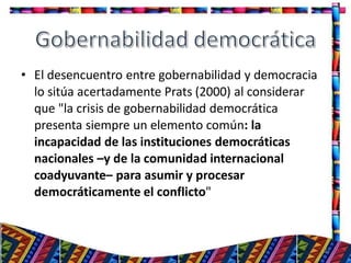 • El desencuentro entre gobernabilidad y democracia
lo sitúa acertadamente Prats (2000) al considerar
que "la crisis de gobernabilidad democrática
presenta siempre un elemento común: la
incapacidad de las instituciones democráticas
nacionales –y de la comunidad internacional
coadyuvante– para asumir y procesar
democráticamente el conflicto"
22
 