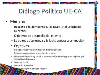 •
25
Principios
– Respeto a la democracia, los DDHH y el Estado de
Derecho
– Objetivos de desarrollo del milenio
– La buena gobernanza y la lucha contra la corrupción
• Objetivos
–
–
–
–
–
–
Diálogo político y la intensificación de la cooperación
Relaciones económicas, comercio e inversiones
Sostenibilidad política y social, la profundización de la integración regional y la
reducción de la pobreza
Cohesión social
Desarrollo Sostenible
La Seguridad y la estabilidad regional
 