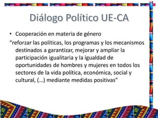 • Cooperación en materia de género
“reforzar las políticas, los programas y los mecanismos
destinados a garantizar, mejorar y ampliar la
participación igualitaria y la igualdad de
oportunidades de hombres y mujeres en todos los
sectores de la vida política, económica, social y
cultural, (…) mediante medidas positivas”
29
 