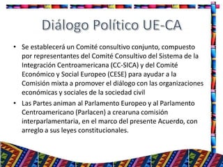 • Se establecerá un Comité consultivo conjunto, compuesto
por representantes del Comité Consultivo del Sistema de la
Integración Centroamericana (CC-SICA) y del Comité
Económico y Social Europeo (CESE) para ayudar a la
Comisión mixta a promover el diálogo con las organizaciones
económicas y sociales de la sociedad civil
• Las Partes animan al Parlamento Europeo y al Parlamento
Centroamericano (Parlacen) a crearuna comisión
interparlamentaria, en el marco del presente Acuerdo, con
arreglo a sus leyes constitucionales.
31
 