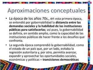 • La época de los años 70s., en esta primera época,
se entendió por gobernabilidad la distancia entre las
demandas sociales y la habilidad de las instituciones
públicas para satisfacerlas; así pues, la gobernabilidad
se definía, en sentido amplio, como la capacidad de las
instituciones públicas de hacer frente a los desafíos que
confronta.
• La segunda época comprendió la gobernabilidad, como
el estado de un país que, por un lado, evitaba la
regresión autoritaria y, por otro, permitía avanzar,
expandir y aprovechar las oportunidades sociales,
económicas y políticas = transiciones democráticas
6
 