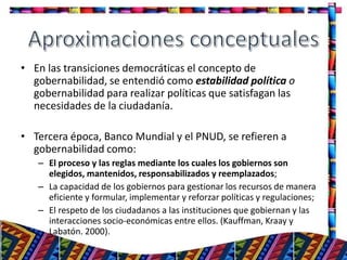 • En las transiciones democráticas el concepto de
gobernabilidad, se entendió como estabilidad política o
gobernabilidad para realizar políticas que satisfagan las
necesidades de la ciudadanía.
• Tercera época, Banco Mundial y el PNUD, se refieren a
gobernabilidad como:
– El proceso y las reglas mediante los cuales los gobiernos son
elegidos, mantenidos, responsabilizados y reemplazados;
– La capacidad de los gobiernos para gestionar los recursos de manera
eficiente y formular, implementar y reforzar políticas y regulaciones;
– El respeto de los ciudadanos a las instituciones que gobiernan y las
interacciones socio-económicas entre ellos. (Kauffman, Kraay y
Labatón. 2000).
7
 