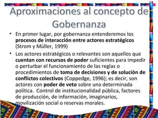• En primer lugar, por gobernanza entenderemos los
procesos de interacción entre actores estratégicos
(Strom y Müller, 1999)
• Los actores estratégicos o relevantes son aquellos que
cuentan con recursos de poder suficientes para impedir
o perturbar el funcionamiento de las reglas o
procedimientos de toma de decisiones y de solución de
conflictos colectivos (Coppedge, 1996); es decir, son
actores con poder de veto sobre una determinada
política. Control de institucionalidad pública, factores
de producción, de información, imaginarios,
movilización social o reservas morales.
11
 