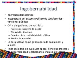 • Regresión democrática
• Incapacidad del Sistema Político de satisfacer las
funciones públicas
• Crisis del gobierno democrático
– Ruptura de la cadena de mando
– Obesidad institucional
– Deterioro de la credibilidad de lo público
– Pérdida de autoridad
• La desigualdad como generadora de coaliciones y
alianzas
• Toda sociedad, en cualquier época, tiene sus procesos
de gobernabilidad y gobernanza, incluso sin Estado
15
 