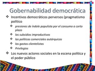  Incentivos democráticos perversos (pragmatismo
político
 presiones de índole populista por el consumo a corto
plazo
 los subsidios improductivos
 las políticas comerciales autárquicas
 los gastos clientelistas
 Privilegios
 Los nuevos actores sociales en la escena política y
el poder público
17
 
