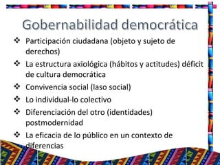  Participación ciudadana (objeto y sujeto de
derechos)
 La estructura axiológica (hábitos y actitudes) déficit
de cultura democrática
 Convivencia social (laso social)
 Lo individual-lo colectivo
 Diferenciación del otro (identidades)
postmodernidad
 La eficacia de lo público en un contexto de
diferencias
18
 