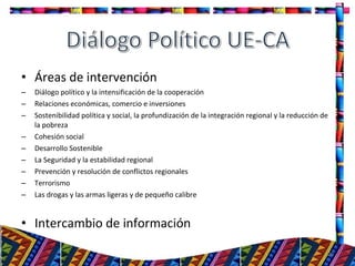 • Áreas de intervención
– Diálogo político y la intensificación de la cooperación
– Relaciones económicas, comercio e inversiones
– Sostenibilidad política y social, la profundización de la integración regional y la reducción de
la pobreza
– Cohesión social
– Desarrollo Sostenible
– La Seguridad y la estabilidad regional
– Prevención y resolución de conflictos regionales
– Terrorismo
– Las drogas y las armas ligeras y de pequeño calibre
• Intercambio de información
26
 
