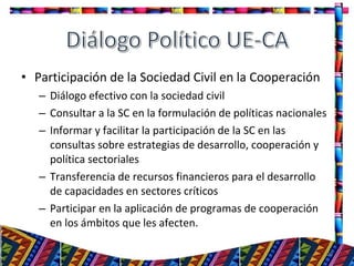 • Participación de la Sociedad Civil en la Cooperación
– Diálogo efectivo con la sociedad civil
– Consultar a la SC en la formulación de políticas nacionales
– Informar y facilitar la participación de la SC en las
consultas sobre estrategias de desarrollo, cooperación y
política sectoriales
– Transferencia de recursos financieros para el desarrollo
de capacidades en sectores críticos
– Participar en la aplicación de programas de cooperación
en los ámbitos que les afecten.
28
 