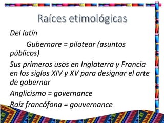Del latín
Gubernare = pilotear (asuntos
públicos)
Sus primeros usos en Inglaterra y Francia
en los siglos XIV y XV para designar el arte
de gobernar
Anglicismo = governance
Raíz francófona = gouvernance
3
 