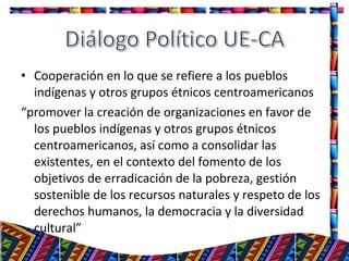 • Cooperación en lo que se refiere a los pueblos
indígenas y otros grupos étnicos centroamericanos
“promover la creación de organizaciones en favor de
los pueblos indígenas y otros grupos étnicos
centroamericanos, así como a consolidar las
existentes, en el contexto del fomento de los
objetivos de erradicación de la pobreza, gestión
sostenible de los recursos naturales y respeto de los
derechos humanos, la democracia y la diversidad
cultural”
30
 