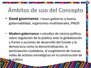• Good governance = buen gobierno o buena
gobernabilidad, organismos multilaterales, PNUD
• Modern gobernance = estudios de ciencia política,
sobre regulación de lo público ante la globalización
y frente a acciones de desarrollo del Estado y la
democracia como la descentralización, la
participación ciudadana, el surgimiento de nuevas
redes de actores estratégicos en la construcción de
lo público
5
 