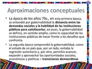 • La época de los años 70s., en esta primera época,
se entendió por gobernabilidad la distancia entre las
demandas sociales y la habilidad de las instituciones
públicas para satisfacerlas; así pues, la gobernabilidad
se definía, en sentido amplio, como la capacidad de las
instituciones públicas de hacer frente a los desafíos que
confronta.
• La segunda época comprendió la gobernabilidad, como
el estado de un país que, por un lado, evitaba la
regresión autoritaria y, por otro, permitía avanzar,
expandir y aprovechar las oportunidades sociales,
económicas y políticas = transiciones democráticas
6
 