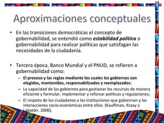 • En las transiciones democráticas el concepto de
gobernabilidad, se entendió como estabilidad política o
gobernabilidad para realizar políticas que satisfagan las
necesidades de la ciudadanía.
• Tercera época, Banco Mundial y el PNUD, se refieren a
gobernabilidad como:
– El proceso y las reglas mediante los cuales los gobiernos son
elegidos, mantenidos, responsabilizados y reemplazados;
– La capacidad de los gobiernos para gestionar los recursos de manera
eficiente y formular, implementar y reforzar políticas y regulaciones;
– El respeto de los ciudadanos a las instituciones que gobiernan y las
interacciones socio-económicas entre ellos. (Kauffman, Kraay y
Labatón. 2000).
7
 