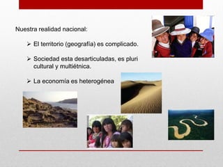 Nuestra realidad nacional:

     El territorio (geografía) es complicado.

     Sociedad esta desarticuladas, es pluri
      cultural y multiétnica.

     La economía es heterogénea
 