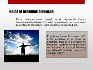 INDICE DE DESARROLLO HUMANO
    Es un indicador social       basado en el conjunto de diversos
    parámetros estadísticos como años de esperanza de vida al nacer,
    porcentaje de alfabetismo, logro educativo, escolaridad, etc.



                                El enfoque Desarrollo Humano sitúa
                                a las personas en el centro del
                                desarrollo, trata de la promoción del
                                desarrollo potencial de la personas,
                                del aumento de sus posibilidades y
                                del disfrute de la libertad para vivir la
                                vida que valoran.
 