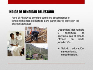 INDICE DE DENSIDAD DEL ESTADO
 Para el PNUD se concibe como los desempeños o
 funcionamientos del Estado para garantizar la provisión los
 servicios básicos

                                         Dependerá del número
                                         y      cobertura     de
                                         servicios que el estado
                                         ofrezca     en    cierta
                                         jurisdicción.

                                          Salud, educación,
                                           saneamiento,
                                           electrificación.
 