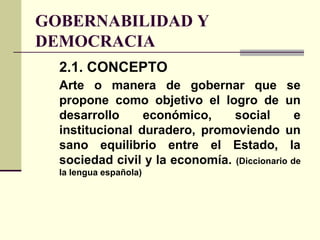 GOBERNABILIDAD Y
DEMOCRACIA
2.1. CONCEPTO
Arte o manera de gobernar que se
propone como objetivo el logro de un
desarrollo económico, social e
institucional duradero, promoviendo un
sano equilibrio entre el Estado, la
sociedad civil y la economía. (Diccionario de
la lengua española)
 