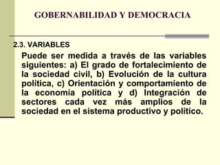 GOBERNABILIDAD Y DEMOCRACIA
2.3. VARIABLES
Puede ser medida a través de las variables
siguientes: a) El grado de fortalecimiento de
la sociedad civil, b) Evolución de la cultura
política, c) Orientación y comportamiento de
la economía política y d) Integración de
sectores cada vez más amplios de la
sociedad en el sistema productivo y político.
 
