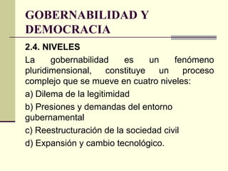 GOBERNABILIDAD Y
DEMOCRACIA
2.4. NIVELES
La gobernabilidad es un fenómeno
pluridimensional, constituye un proceso
complejo que se mueve en cuatro niveles:
a) Dilema de la legitimidad
b) Presiones y demandas del entorno
gubernamental
c) Reestructuración de la sociedad civil
d) Expansión y cambio tecnológico.
 