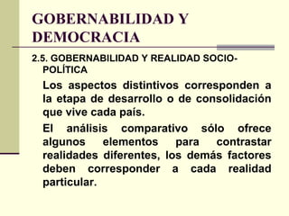 GOBERNABILIDAD Y
DEMOCRACIA
2.5. GOBERNABILIDAD Y REALIDAD SOCIO-
POLÍTICA
Los aspectos distintivos corresponden a
la etapa de desarrollo o de consolidación
que vive cada país.
El análisis comparativo sólo ofrece
algunos elementos para contrastar
realidades diferentes, los demás factores
deben corresponder a cada realidad
particular.
 