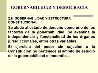 GOBERNABILIDAD Y DEMOCRACIA
2.6. GOBERNABILIDAD Y ESTRUCTURA
CONSTITUCIONAL
Se alude al estado de derecho como uno de los
factores de la gobernabilidad. Se examina la
independencia y funcionalidad de los órganos
jurisdiccionales, entre otras variables.
El ejercicio del poder sin sujeción a la
Constitución no pertenece al ámbito de estudio
de la gobernabilidad democrática.
 