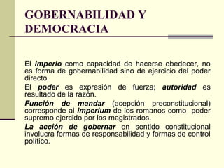 GOBERNABILIDAD Y
DEMOCRACIA
El imperio como capacidad de hacerse obedecer, no
es forma de gobernabilidad sino de ejercicio del poder
directo.
El poder es expresión de fuerza; autoridad es
resultado de la razón.
Función de mandar (acepción preconstitucional)
corresponde al imperium de los romanos como poder
supremo ejercido por los magistrados.
La acción de gobernar en sentido constitucional
involucra formas de responsabilidad y formas de control
político.
 