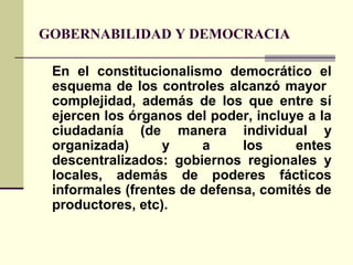 GOBERNABILIDAD Y DEMOCRACIA
En el constitucionalismo democrático el
esquema de los controles alcanzó mayor
complejidad, además de los que entre sí
ejercen los órganos del poder, incluye a la
ciudadanía (de manera individual y
organizada) y a los entes
descentralizados: gobiernos regionales y
locales, además de poderes fácticos
informales (frentes de defensa, comités de
productores, etc).
 