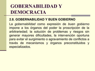 GOBERNABILIDAD Y
DEMOCRACIA
2.8. GOBERNABILIDAD Y BUEN GOBIERNO
La gobernabilidad como expresión de buen gobierno
impone a los órganos del poder la proscripción de la
arbitrariedad; la solución de problemas y riesgos sin
generar mayores dificultades, la intervención oportuna
para evitar el surgimiento o agravamiento de conflictos a
través de mecanismos y órganos preconstituidos y
especializados.
 