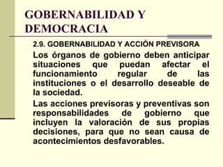 GOBERNABILIDAD Y
DEMOCRACIA
2.9. GOBERNABILIDAD Y ACCIÓN PREVISORA
Los órganos de gobierno deben anticipar
situaciones que puedan afectar el
funcionamiento regular de las
instituciones o el desarrollo deseable de
la sociedad.
Las acciones previsoras y preventivas son
responsabilidades de gobierno que
incluyen la valoración de sus propias
decisiones, para que no sean causa de
acontecimientos desfavorables.
 