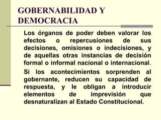 GOBERNABILIDAD Y
DEMOCRACIA
Los órganos de poder deben valorar los
efectos o repercusiones de sus
decisiones, omisiones o indecisiones, y
de aquellas otras instancias de decisión
formal o informal nacional o internacional.
Si los acontecimientos sorprenden al
gobernante, reducen su capacidad de
respuesta, y le obligan a introducir
elementos de imprevisión que
desnaturalizan al Estado Constitucional.
 