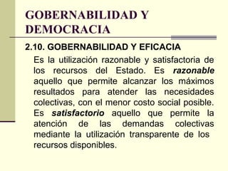 GOBERNABILIDAD Y
DEMOCRACIA
2.10. GOBERNABILIDAD Y EFICACIA
Es la utilización razonable y satisfactoria de
los recursos del Estado. Es razonable
aquello que permite alcanzar los máximos
resultados para atender las necesidades
colectivas, con el menor costo social posible.
Es satisfactorio aquello que permite la
atención de las demandas colectivas
mediante la utilización transparente de los
recursos disponibles.
 