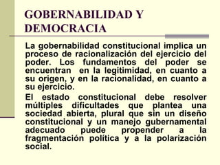 GOBERNABILIDAD Y
DEMOCRACIA
La gobernabilidad constitucional implica un
proceso de racionalización del ejercicio del
poder. Los fundamentos del poder se
encuentran en la legitimidad, en cuanto a
su origen, y en la racionalidad, en cuanto a
su ejercicio.
El estado constitucional debe resolver
múltiples dificultades que plantea una
sociedad abierta, plural que sin un diseño
constitucional y un manejo gubernamental
adecuado puede propender a la
fragmentación política y a la polarización
social.
 