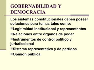 GOBERNABILIDAD Y
DEMOCRACIA
Los sistemas constitucionales deben poseer
soluciones para temas tales como:
Legitimidad institucional y representantes
Relaciones entre órganos de poder
Instrumentos de control político y
jurisdiccional
Sistema representativo y de partidos
Opinión pública.
 