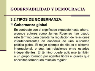 GOBERNABILIDAD Y DEMOCRACIA
3.2.TIPOS DE GOBERNANZA:
 Gobernanza global
En contraste con el significado expuesto hasta ahora,
algunos autores como James Rosenau han usado
este término para denotar la regulación de relaciones
interdependientes en ausencia de una autoridad
política global. El mejor ejemplo de ello es el sistema
internacional, o sea, las relaciones entre estados
independientes. El término puede aplicarse también
a un grupo formado por agentes libres e iguales que
necesitan formar una relación regular.
 
