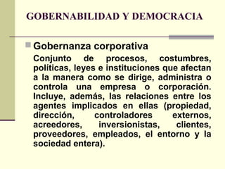 GOBERNABILIDAD Y DEMOCRACIA
 Gobernanza corporativa
Conjunto de procesos, costumbres,
políticas, leyes e instituciones que afectan
a la manera como se dirige, administra o
controla una empresa o corporación.
Incluye, además, las relaciones entre los
agentes implicados en ellas (propiedad,
dirección, controladores externos,
acreedores, inversionistas, clientes,
proveedores, empleados, el entorno y la
sociedad entera).
 