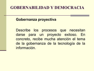 GOBERNABILIDAD Y DEMOCRACIA
Gobernanza proyectiva
Describe los procesos que necesitan
darse para un proyecto exitoso. En
concreto, recibe mucha atención el tema
de la gobernanza de la tecnología de la
información.
 