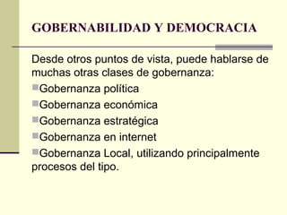 GOBERNABILIDAD Y DEMOCRACIA
Desde otros puntos de vista, puede hablarse de
muchas otras clases de gobernanza:
Gobernanza política
Gobernanza económica
Gobernanza estratégica
Gobernanza en internet
Gobernanza Local, utilizando principalmente
procesos del tipo.
 