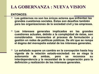 LA GOBERNANZA : NUEVA VISION
ENTONCES:
 Los gobiernos no son los únicos actores que enfrentan las
grandes cuestiones sociales. Éstas son desafíos también
para las organizaciones de la sociedad civil y las empresas.
 Los intereses generales implicados en las grandes
cuestiones actuales, debido a la complejidad de éstas, son
considerados inmanentes al proceso de formulación y
gestión en redes de políticas públicas. De ahí que se rompa
el dogma del monopolio estatal de los intereses generales.
 Lo señalado supone un cambio en la concepción hasta hoy
vigente de la relación estado-sociedad: no se niega la
autonomía de ambas, pero se reconoce su
interdependencia y la necesidad de la cooperación para la
definición y realización de los intereses generales.
 