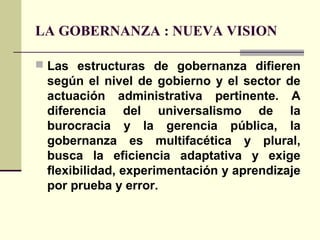 LA GOBERNANZA : NUEVA VISION
 Las estructuras de gobernanza difieren
según el nivel de gobierno y el sector de
actuación administrativa pertinente. A
diferencia del universalismo de la
burocracia y la gerencia pública, la
gobernanza es multifacética y plural,
busca la eficiencia adaptativa y exige
flexibilidad, experimentación y aprendizaje
por prueba y error.
 