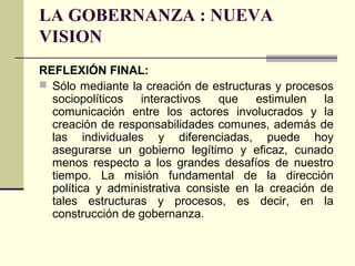 LA GOBERNANZA : NUEVA
VISION
REFLEXIÓN FINAL:
 Sólo mediante la creación de estructuras y procesos
sociopolíticos interactivos que estimulen la
comunicación entre los actores involucrados y la
creación de responsabilidades comunes, además de
las individuales y diferenciadas, puede hoy
asegurarse un gobierno legítimo y eficaz, cunado
menos respecto a los grandes desafíos de nuestro
tiempo. La misión fundamental de la dirección
política y administrativa consiste en la creación de
tales estructuras y procesos, es decir, en la
construcción de gobernanza.
 