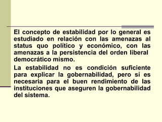 El concepto de estabilidad por lo general es
estudiado en relación con las amenazas al
status quo político y económico, con las
amenazas a la persistencia del orden liberal
democrático mismo.
La estabilidad no es condición suficiente
para explicar la gobernabilidad, pero sí es
necesaria para el buen rendimiento de las
instituciones que aseguren la gobernabilidad
del sistema.
 
