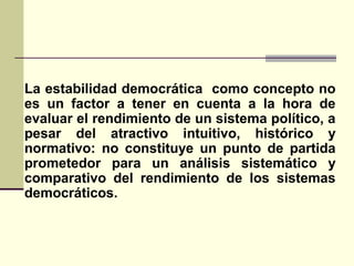 La estabilidad democrática como concepto no
es un factor a tener en cuenta a la hora de
evaluar el rendimiento de un sistema político, a
pesar del atractivo intuitivo, histórico y
normativo: no constituye un punto de partida
prometedor para un análisis sistemático y
comparativo del rendimiento de los sistemas
democráticos.
 