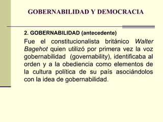 GOBERNABILIDAD Y DEMOCRACIA
2. GOBERNABILIDAD (antecedente)
Fue el constitucionalista británico Walter
Bagehot quien utilizó por primera vez la voz
gobernabilidad (governability), identificaba al
orden y a la obediencia como elementos de
la cultura política de su país asociándolos
con la idea de gobernabilidad.
 