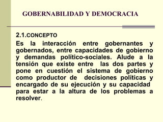 GOBERNABILIDAD Y DEMOCRACIA
2.1.CONCEPTO
Es la interacción entre gobernantes y
gobernados, entre capacidades de gobierno
y demandas político-sociales. Alude a la
tensión que existe entre las dos partes y
pone en cuestión el sistema de gobierno
como productor de decisiones políticas y
encargado de su ejecución y su capacidad
para estar a la altura de los problemas a
resolver.
 