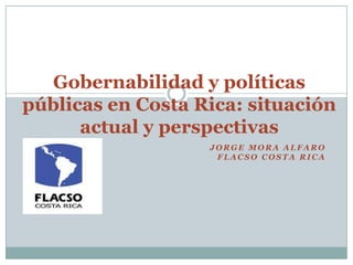 J O R G E M O R A A L F A R O
F L A C S O C O S T A R I C A
Gobernabilidad y políticas
públicas en Costa Rica: situación
actual y perspectivas
 