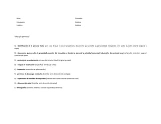 Giros                                                                          Concepto

   Peluquería                                                                     Estética
   Estética                                                                       Estética




“altas y/o permisos”




A).- identificación de la persona titular y en caso de que no sea el propietario, documento que acredite su personalidad, incluyendo carta poder o poder notarial (original y
copia)

B).- documento que acredite la propiedad posesión del inmueble en donde se ejercerá la actividad comercial, industrial o de servicios (pago del predio reciente o pago al
comisariado ejidal.

C).- contrato de arrendamiento (en caso de rentar el local) (original y copia)

D).- croquis de localización (especificar entre que calles)

E).- inspección (dirección de gobernación)

F).- permisos de descargas residuales (tramitar en la dirección de ecología)

G).- supervisión de medidas de seguridad (tramitar en la dirección de protección civil)

H).- dictamen de salud (tramitar en la dirección de salud)

I).- 4 fotografías (exterior, interior, costado izquierdo y derecho)
 